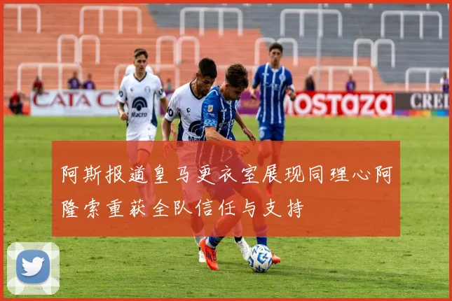 阿斯报道皇马更衣室展现同理心阿隆索重获全队信任与支持