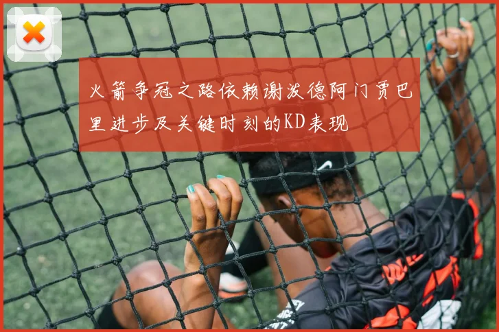 火箭争冠之路依赖谢泼德阿门贾巴里进步及关键时刻的KD表现