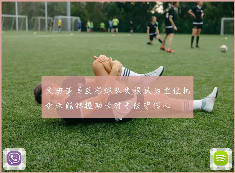 文班亚马反思球队失误认为空位机会未能把握助长对手防守信心
