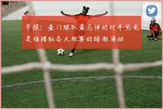 早报：豪门球队最忌惮的对手究竟是谁揭秘各大联赛的暗潮涌动
