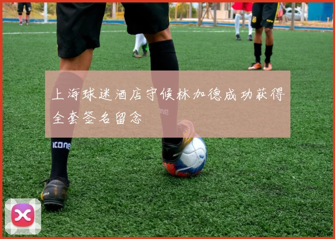 上海球迷酒店守候林加德成功获得全套签名留念