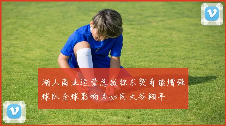 湖人商业运营总裁称东契奇能增强球队全球影响力如同大谷翔平