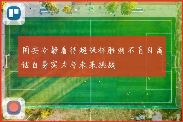 国安冷静看待超级杯胜利不盲目高估自身实力与未来挑战