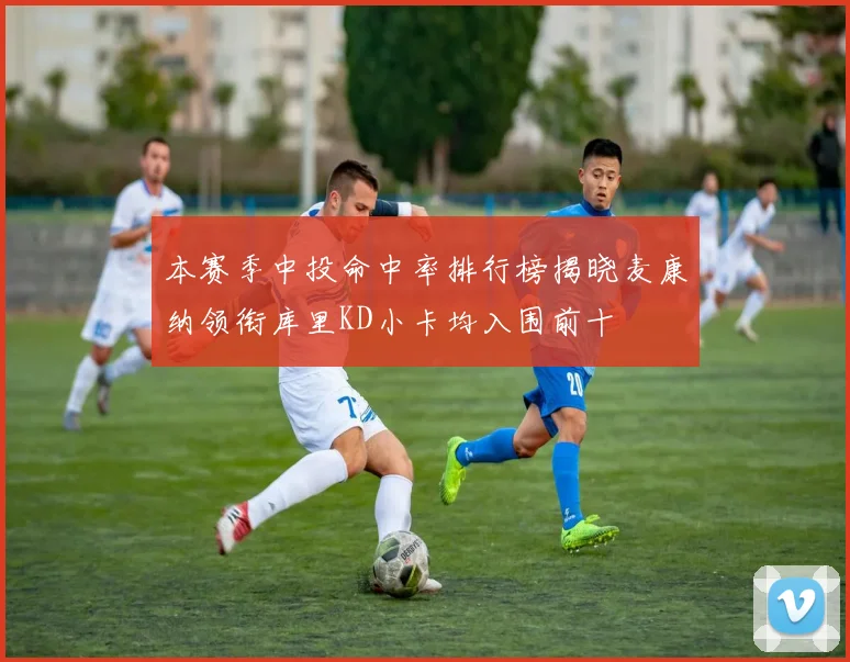 本赛季中投命中率排行榜揭晓麦康纳领衔库里KD小卡均入围前十
