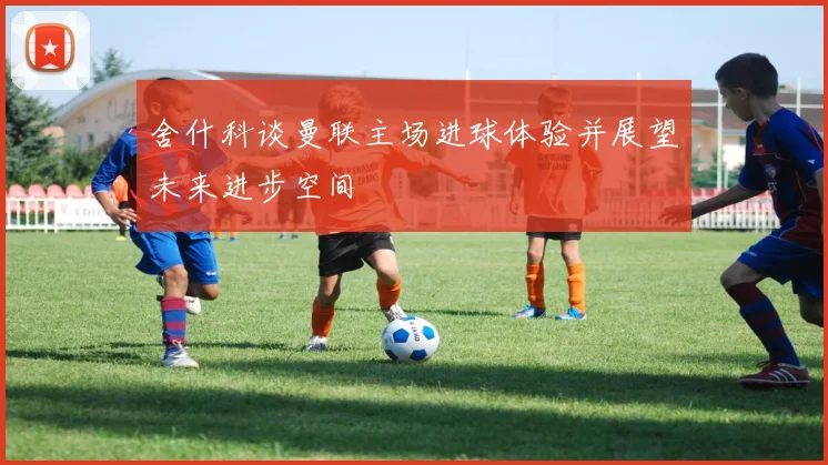 舍什科谈曼联主场进球体验并展望未来进步空间