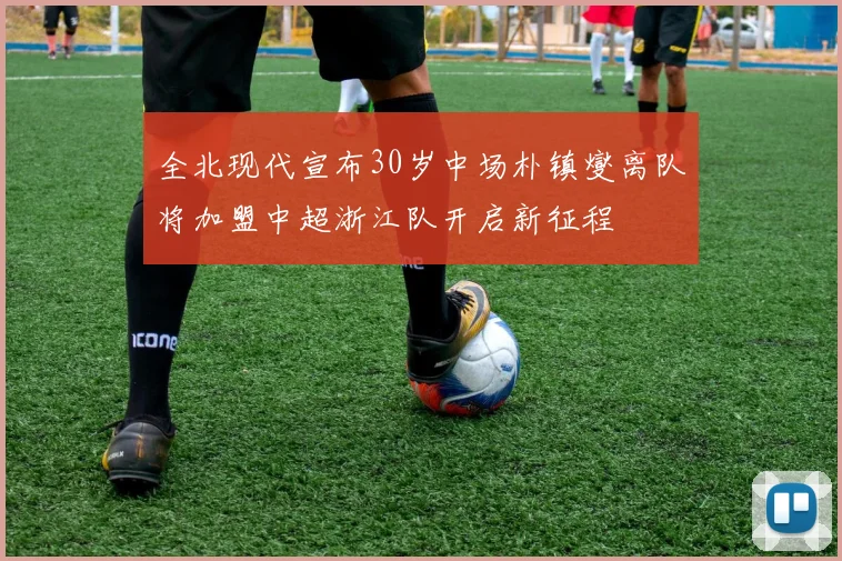 全北现代宣布30岁中场朴镇燮离队将加盟中超浙江队开启新征程