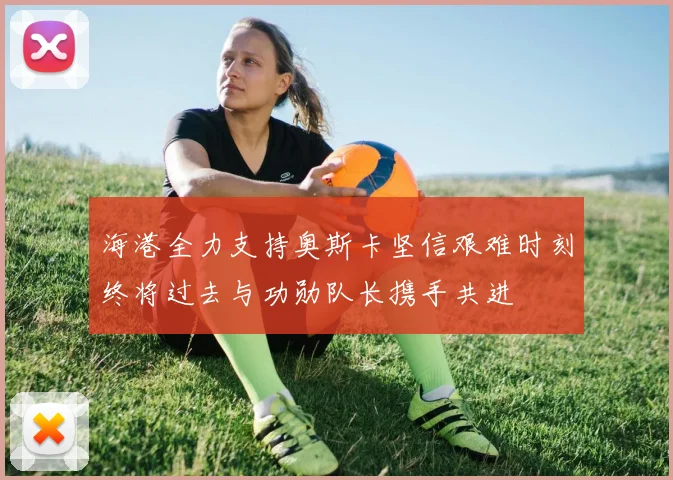 海港全力支持奥斯卡坚信艰难时刻终将过去与功勋队长携手共进