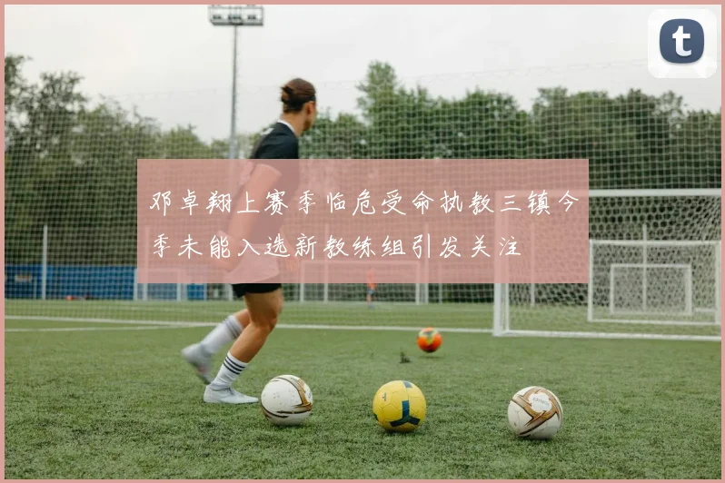 邓卓翔上赛季临危受命执教三镇今季未能入选新教练组引发关注