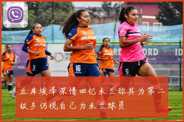 丘库埃泽深情回忆米兰称其为第二故乡仍视自己为米兰球员