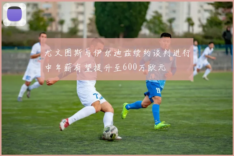 尤文图斯与伊尔迪兹续约谈判进行中年薪有望提升至600万欧元