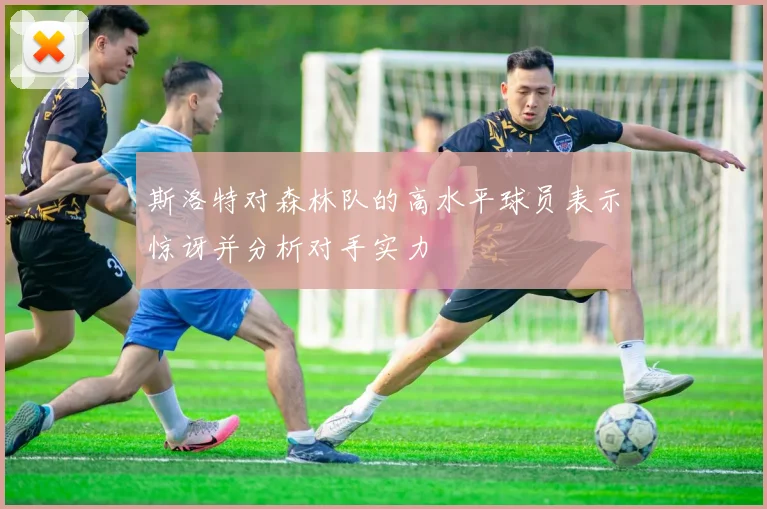 斯洛特对森林队的高水平球员表示惊讶并分析对手实力