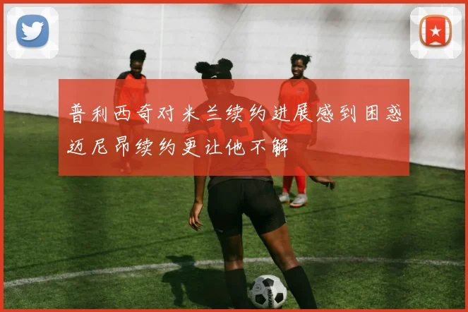 普利西奇对米兰续约进展感到困惑迈尼昂续约更让他不解