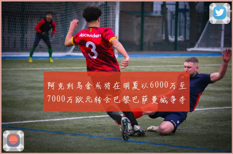 阿克利乌舍或将在明夏以6000万至7000万欧元转会巴黎巴萨曼城争夺战升级
