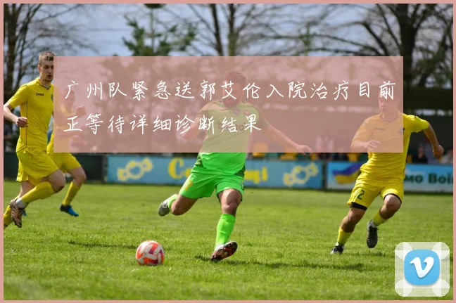 广州队紧急送郭艾伦入院治疗目前正等待详细诊断结果