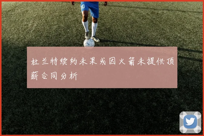 杜兰特续约未果或因火箭未提供顶薪合同分析