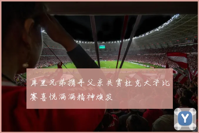 库里兄弟携手父亲共赏杜克大学比赛喜悦满满精神焕发