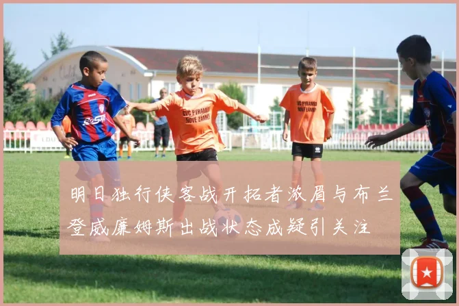 明日独行侠客战开拓者浓眉与布兰登威廉姆斯出战状态成疑引关注
