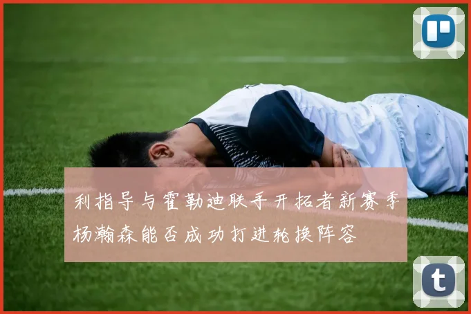 利指导与霍勒迪联手开拓者新赛季杨瀚森能否成功打进轮换阵容