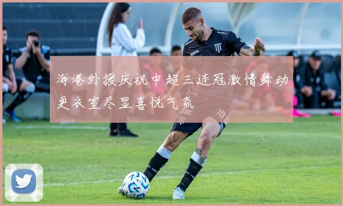 海港外援庆祝中超三连冠激情舞动更衣室尽显喜悦气氛