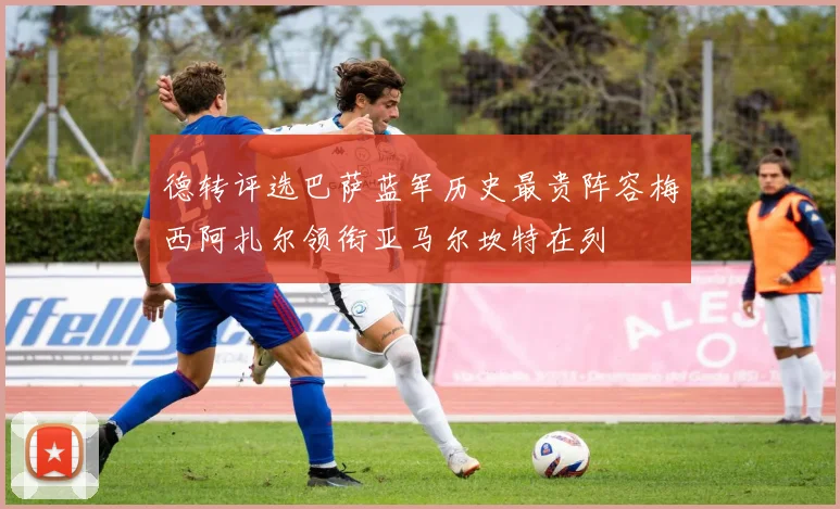 德转评选巴萨蓝军历史最贵阵容梅西阿扎尔领衔亚马尔坎特在列