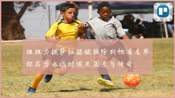 姐姐力挺萨拉赫被排除利物浦名单称其为永远的埃及国王与传奇