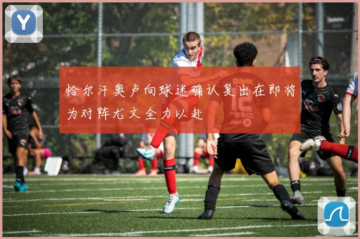 恰尔汗奥卢向球迷确认复出在即将为对阵尤文全力以赴