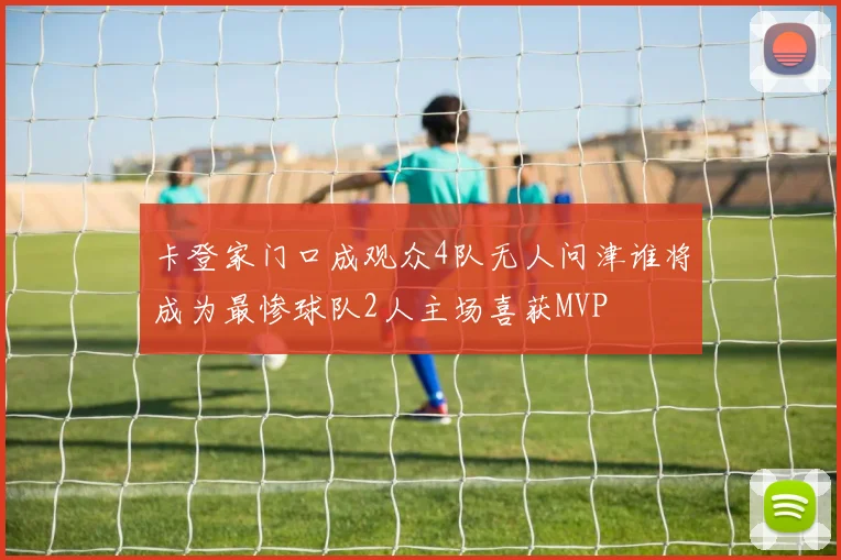 卡登家门口成观众4队无人问津谁将成为最惨球队2人主场喜获MVP
