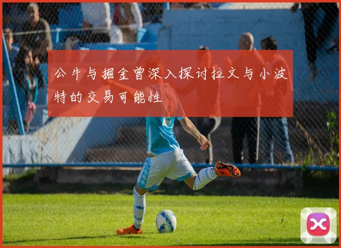 公牛与掘金曾深入探讨拉文与小波特的交易可能性