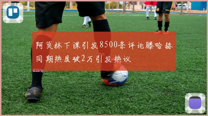 阿莫林下课引发8500条评论滕哈赫同期热度破2万引发热议