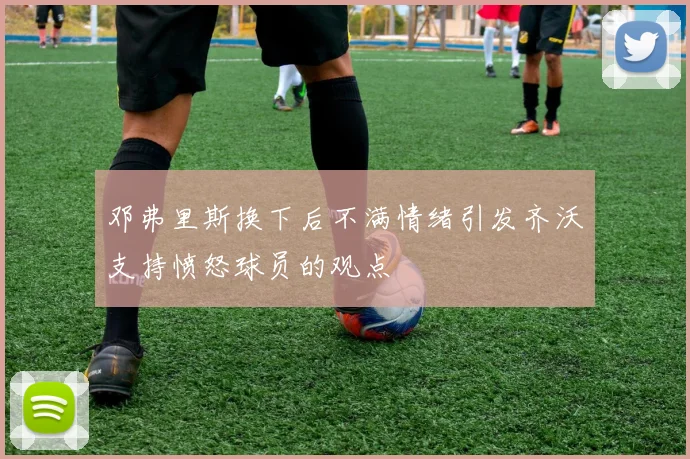 邓弗里斯换下后不满情绪引发齐沃支持愤怒球员的观点