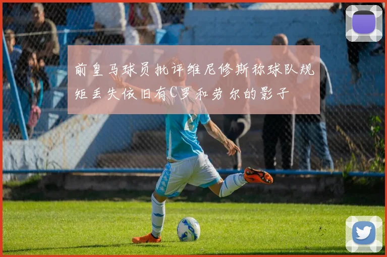 前皇马球员批评维尼修斯称球队规矩丢失依旧有C罗和劳尔的影子
