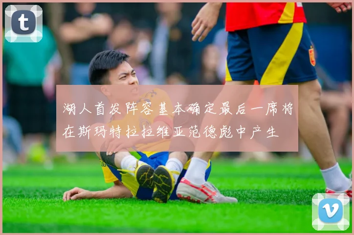 湖人首发阵容基本确定最后一席将在斯玛特拉拉维亚范德彪中产生