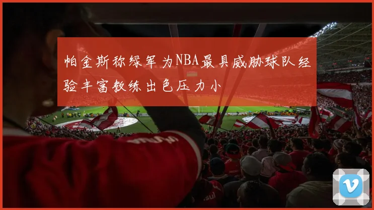 帕金斯称绿军为NBA最具威胁球队经验丰富教练出色压力小