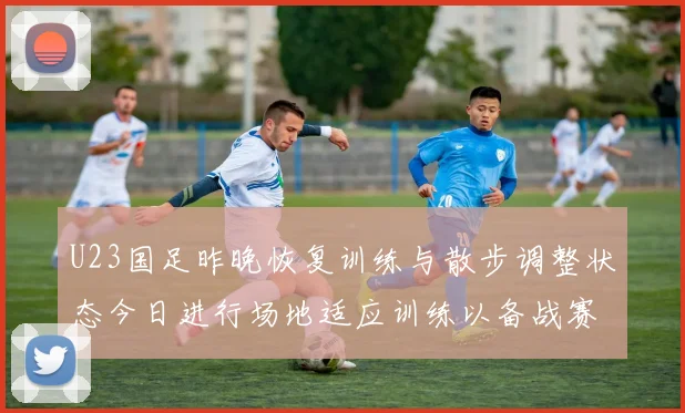 U23国足昨晚恢复训练与散步调整状态今日进行场地适应训练以备战赛事