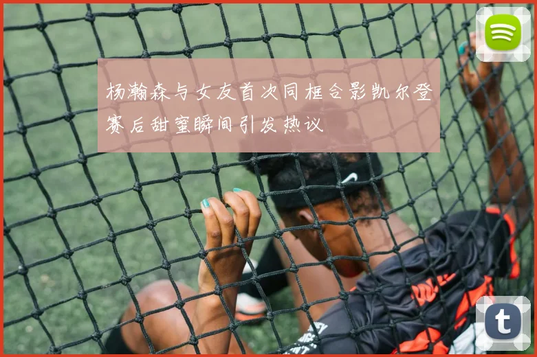 杨瀚森与女友首次同框合影凯尔登赛后甜蜜瞬间引发热议