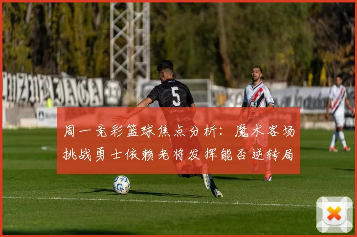 周一竞彩篮球焦点分析：魔术客场挑战勇士依赖老将发挥能否逆转局势
