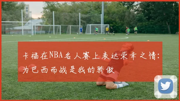 卡福在NBA名人赛上表达荣幸之情：为巴西而战是我的骄傲