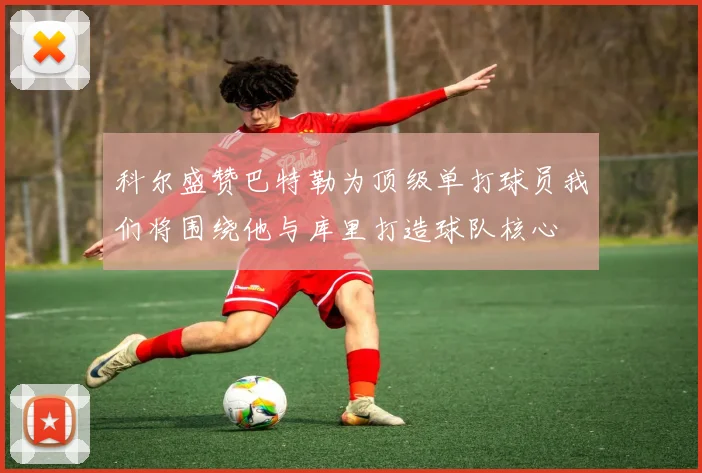 科尔盛赞巴特勒为顶级单打球员我们将围绕他与库里打造球队核心