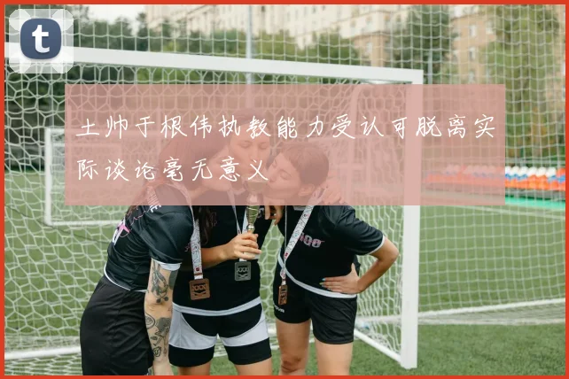土帅于根伟执教能力受认可脱离实际谈论毫无意义